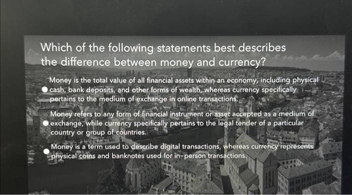 Which of the following statements best describes
the difference between money and currency?
Money is the total value of all financial assets within an economy, including physical
cash, bank deposits, and other forms of wealth, whereas currency specifically
pertains to the medium of exchange in online transactions...
Money refers to any form of financial instrument or asset accepted as a medium of
exchange, while currency specifically pertains to the legal tender of a particular
country or group of countries.
Money is a term used to describe digital transactions, whereas currency represents
physical coins and banknotes used for in-person transactions.