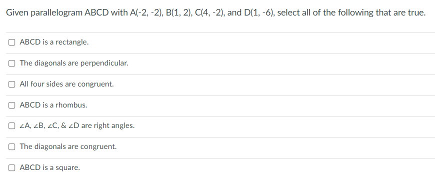 Given parallelogram ABCD with A(-2, -2), B(1, 2), C(4, -2), and D(1, -6), select all of the following that are true.
ABCD is a rectangle.
O The diagonals are perpendicular.
All four sides are congruent.
O ABCD is a rhombus.
O ZA, ZB, ZC, & ZD are right angles.
O The diagonals are congruent.
ABCD is a square.
