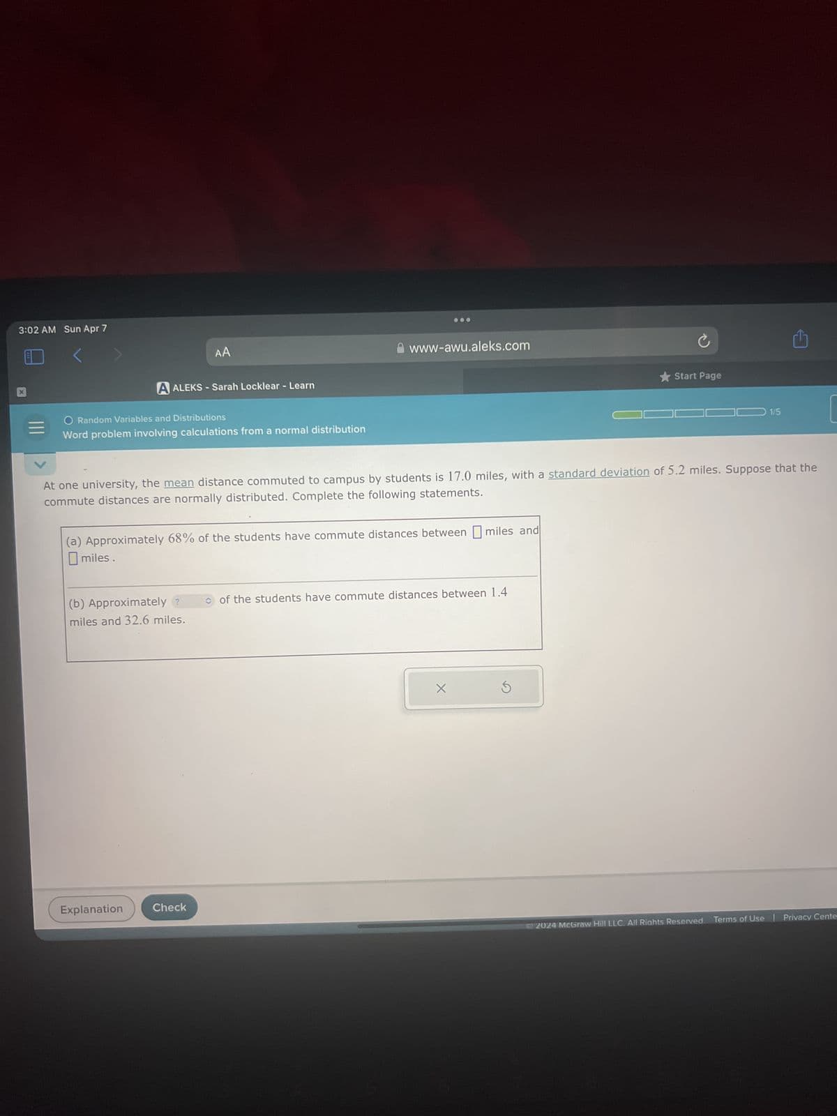 3:02 AM Sun Apr 7
AA
A ALEKS - Sarah Locklear - Learn
Random Variables and Distributions
Word problem involving calculations from a normal distribution
www-awu.aleks.com
⭑Start Page
1/5
At one university, the mean distance commuted to campus by students is 17.0 miles, with a standard deviation of 5.2 miles. Suppose that the
commute distances are normally distributed. Complete the following statements.
(a) Approximately 68% of the students have commute distances between miles and
miles.
(b) Approximately?
miles and 32.6 miles.
Explanation
Check
of the students have commute distances between 1.4
X
G
2024 McGraw Hill LLC. All Rights Reserved. Terms of Use | Privacy Cente
