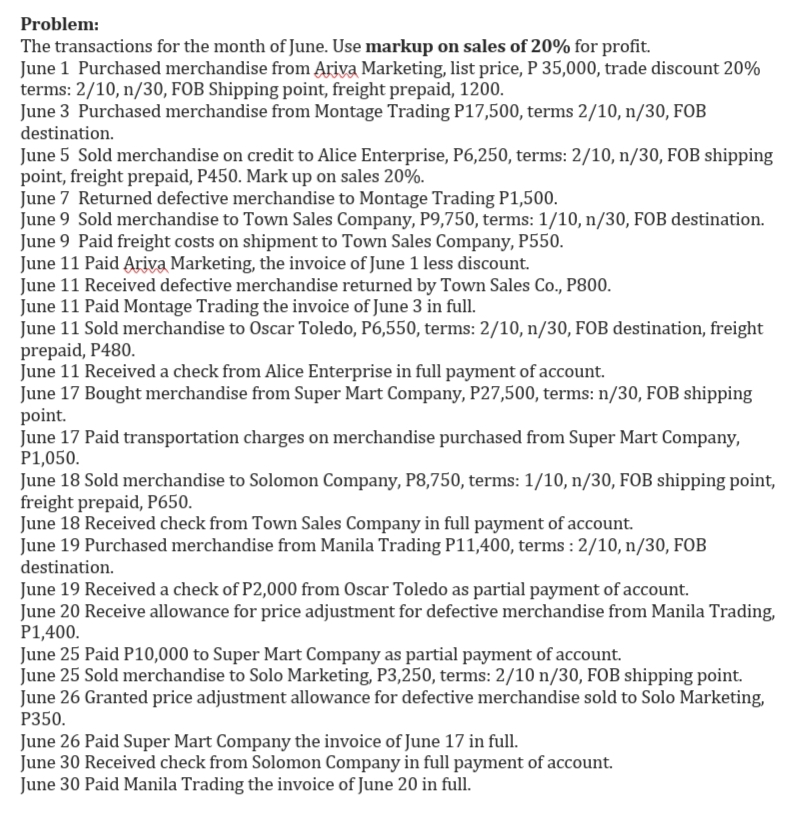 Problem:
The transactions for the month of June. Use markup on sales of 20% for profit.
June 1 Purchased merchandise from Ariva Marketing, list price, P 35,000, trade discount 20%
terms: 2/10, n/30, FOB Shipping point, freight prepaid, 1200.
June 3 Purchased merchandise from Montage Trading P17,500, terms 2/10, n/30, FOB
destination.
June 5 Sold merchandise on credit to Alice Enterprise, P6,250, terms: 2/10, n/30, FOB shipping
point, freight prepaid, P450. Mark up on sales 20%.
June 7 Returned defective merchandise to Montage Trading P1,500.
June 9 Sold merchandise to Town Sales Company, P9,750, terms: 1/10, n/30, FOB destination.
June 9 Paid freight costs on shipment to Town Sales Company, P550.
June 11 Paid Ariva Marketing, the invoice of June 1 less discount.
June 11 Received defective merchandise returned by Town Sales Co., P800.
June 11 Paid Montage Trading the invoice of June 3 in full.
June 11 Sold merchandise to Oscar Toledo, P6,550, terms: 2/10, n/30, FOB destination, freight
prepaid, P480.
June 11 Received a check from Alice Enterprise in full payment of account.
June 17 Bought merchandise from Super Mart Company, P27,500, terms: n/30, FOB shipping
point.
June 17 Paid transportation charges on merchandise purchased from Super Mart Company,
P1,050.
June 18 Sold merchandise to Solomon Company, P8,750, terms: 1/10, n/30, FOB shipping point,
freight prepaid, P650.
June 18 Received check from Town Sales Company in full payment of account.
June 19 Purchased merchandise from Manila Trading P11,400, terms : 2/10, n/30, FOB
destination.
June 19 Received a check of P2,000 from Oscar Toledo as partial payment of account.
June 20 Receive allowance for price adjustment for defective merchandise from Manila Trading,
P1,400.
June 25 Paid P10,000 to Super Mart Company as partial payment of account.
June 25 Sold merchandise to Solo Marketing, P3,250, terms: 2/10 n/30, FOB shipping point.
June 26 Granted price adjustment allowance for defective merchandise sold to Solo Marketing,
P350.
June 26 Paid Super Mart Company the invoice of June 17 in full.
June 30 Received check from Solomon Company in full payment of account.
June 30 Paid Manila Trading the invoice of June 20 in full.
