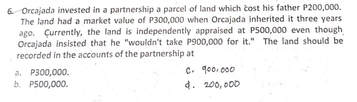 6. Orcajada invested in a partnership a parcel of land which čost his father P200,000.
The land had a market value of P300,000 when Orcajada inherited it three years
Çurrently, the land is independently appraised at P500,000 even though
Orcajada insisted that he "wouldn't take P900,000 for it." The land should be
recorded in the accounts of the partnership at
ago.
C. goo. 000
a. P300,000.
b. P500,000.
d. 200,000
