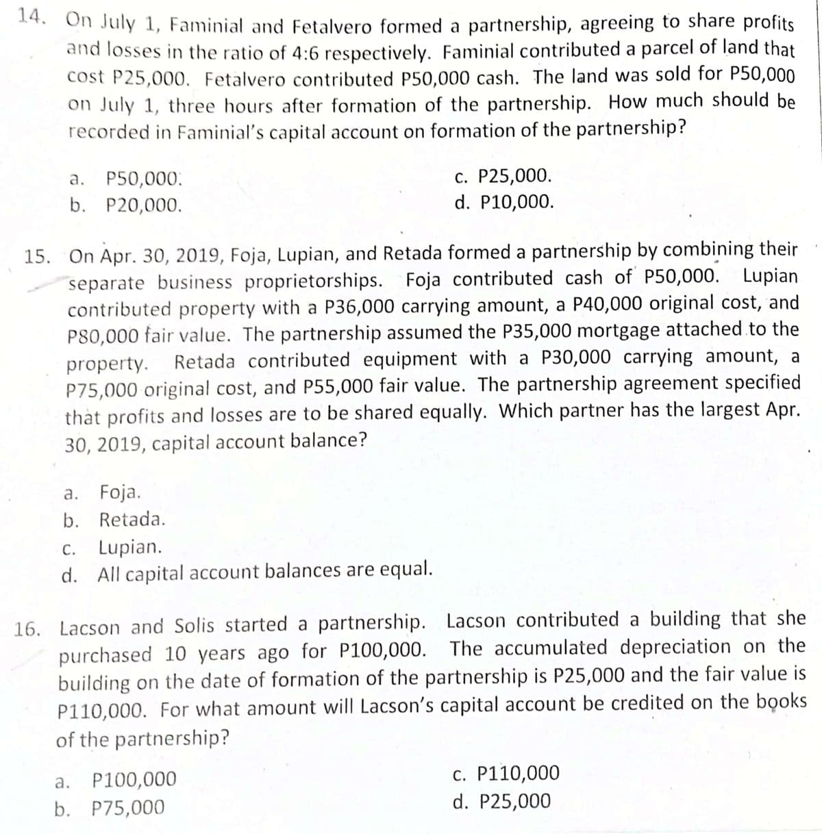 14. On July 1, Faminial and Fetalvero formed a partnership, agreeing to share profits
and losses in the ratio of 4:6 respectively. Faminial contributed a parcel of land that
cost P25,000. Fetalvero contributed P50,000 cash. The land was sold for P50,000
on July 1, three hours after formation of the partnership. How much should be
recorded in Faminial's capital account on formation of the partnership?
c. P25,000.
d. P10,000.
a. P50,000.
b. P20,000.
15. On Apr. 30, 2019, Foja, Lupian, and Retada formed a partnership by combining their
separate business proprietorships. Foja contributed cash of P50,000. Lupian
contributed property with a P36,000 carrying amount, a P40,000 original cost, and
P80,000 fair value. The partnership assumed the P35,000 mortgage attached to the
property. Retada contributed equipment with a P30,000 carrying amount, a
P75,000 original cost, and P55,000 fair value. The partnership agreement specified
that profits and losses are to be shared equally. Which partner has the largest Apr.
30, 2019, capital account balance?
a. Foja.
b. Retada.
c. Lupian.
d. All capital account balances are equal.
16. Lacson and Solis started a partnership. Lacson contributed a building that she
purchased 10 years ago for P100,000. The accumulated depreciation on the
building on the date of formation of the partnership is P25,000 and the fair value is
P110,000. For what amount will Lacson's capital account be credited on the books
of the partnership?
a. P100,000
b. P75,000
c. P110,000
d. P25,000
