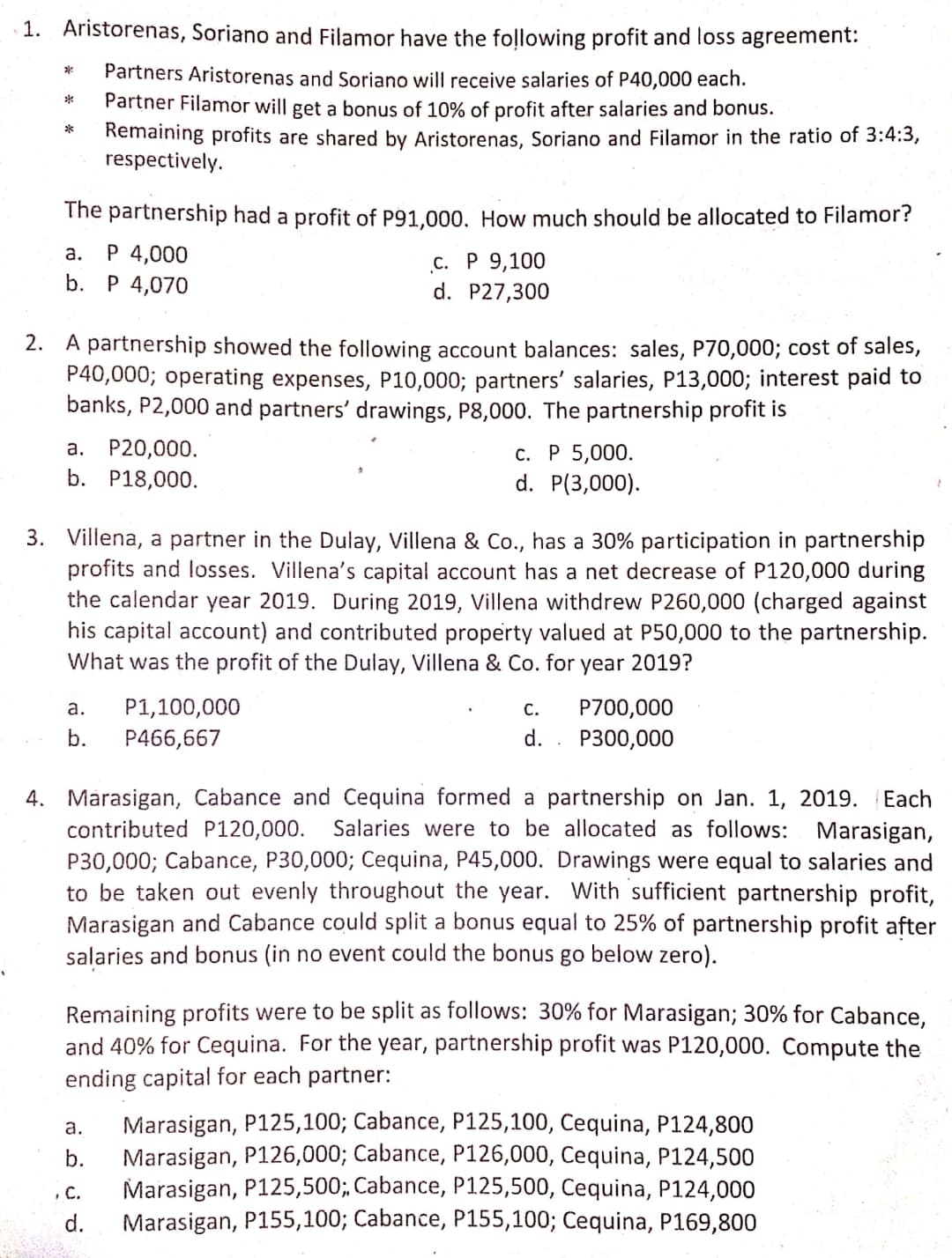 1. Aristorenas, Soriano and Filamor have the following profit and loss agreement:
Partners Aristorenas and Soriano will receive salaries of P40,000 each.
Partner Filamor will get a bonus of 10% of profit after salaries and bonus.
Remaining profits are shared by Aristorenas, Soriano and Filamor in the ratio of 3:4:3,
respectively.
*
The partnership had a profit of P91,000. How much should be allocated to Filamor?
P 4,000
b. P 4,070
а.
с. Р 9,100
d. P27,300
2. A partnership showed the following account balances: sales, P70,000; cost of sales,
P40,000; operating expenses, P10,000; partners' salaries, P13,000; interest paid to
banks, P2,000 and partners' drawings, P8,000. The partnership profit is
а. Р20,000.
с. Р 5,000.
d. P(3,000).
b. P18,000.
3. Villena, a partner in the Dulay, Villena & Co., has a 30% participation in partnership
profits and losses. Villena's capital account has a net decrease of P120,000 during
the calendar year 2019. During 2019, Villena withdrew P260,000 (charged against
his capital account) and contributed property valued at P50,000 to the partnership.
What was the profit of the Dulay, Villena & Co. for year 2019?
a.
P1,100,000
С.
P700,000
b.
P466,667
d. . P300,000
4. Márasigan, Cabance and Cequina formed a partnership on Jan. 1, 2019.
contributed P120,000.
Each
Salaries were to be allocated as follows: Marasigan,
P30,000; Cabance, P30,000; Cequina, P45,000. Drawings were equal to salaries and
to be taken out evenly throughout the year. With sufficient partnership profit,
Marasigan and Cabance could split a bonus equal to 25% of partnership profit after
salaries and bonus (in no event could the bonus go below zero).
Remaining profits were to be split as follows: 30% for Marasigan; 30% for Cabance,
and 40% for Cequina. For the year, partnership profit was P120,000. Compute the
ending capital for each partner:
Marasigan, P125,100; Cabance, P125,100, Cequina, P124,800
Marasigan, P126,000; Cabance, P126,000, Cequina, P124,500
Marasigan, P125,500;, Cabance, P125,500, Cequina, P124,000
Marasigan, P155,100; Cabance, P155,100; Cequina, P169,800
a.
b.
C.
d.
