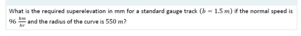 What is the required superelevation in mm for a standard gauge track (b
1.5 m) if the normal speed is
km
96
and the radius of the curve is 550 m?
hr
