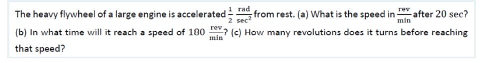 |1 rad
The heavy flywheel of a large engine is accelerated -, from rest. (a) What is the speed in-
rev
after 20 sec?
min
2 sec2
(b) In what time will it reach a speed of 180 ? (c) How many revolutions does it turns before reaching
min
that speed?
