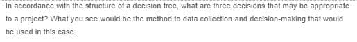 In accordance with the structure of a decision tree, what are three decisions that may be appropriate
to a project? What you see would be the method to data collection and decision-making that would
be used in this case.
