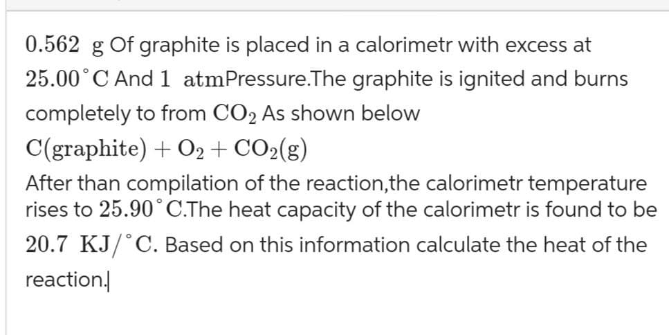 0.562 g Of graphite is placed in a calorimetr with excess at
25.00˚C And 1 atm Pressure.The graphite is ignited and burns
completely to from CO2 As shown below
C(graphite) + O2 + CO2(g)
After than compilation of the reaction,the calorimetr temperature
rises to 25.90°C.The heat capacity of the calorimetr is found to be
20.7 KJ/˚C. Based on this information calculate the heat of the
reaction.