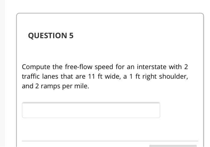 QUESTION 5
Compute the free-flow speed for an interstate with 2
traffic lanes that are 11 ft wide, a 1 ft right shoulder,
and 2 ramps per mile.
