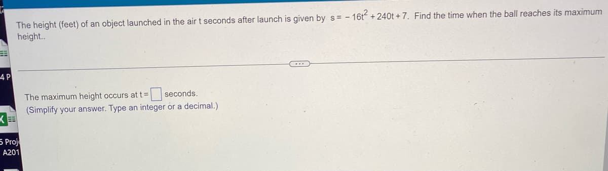 ### Determining the Time to Reach Maximum Height for a Projectile

#### Problem Statement

The height (feet) of an object launched in the air \( t \) seconds after launch is given by the equation:
\[ s = -16t^2 + 240t + 7 \]

#### Task
Find the time when the ball reaches its maximum height.

The maximum height occurs at \( t = \)

\[ \_\_\_\_\_ \] seconds.

(Simplify your answer. Type an integer or a decimal.)

#### Solution Approach
To determine the time when the ball reaches its maximum height, we'll recognize that the given equation is a quadratic equation in the form of \( s = at^2 + bt + c \), where \( a = -16 \), \( b = 240 \), and \( c = 7 \).

The maximum height of a quadratic equation \( ax^2 + bx + c \) occurs at \( t = -\frac{b}{2a} \).

**Step-by-step Solution:**

1. Identify the coefficients: \( a = -16 \) and \( b = 240 \).
2. Use the formula \( t = -\frac{b}{2a} \).

By substituting the values of \( a \) and \( b \):
\[ t = -\frac{240}{2 \times -16} \]
\[ t = -\frac{240}{-32} \]
\[ t = 7.5 \]

Therefore, the maximum height occurs at \( t = 7.5 \) seconds.