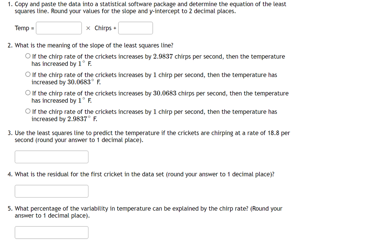 1. Copy and paste the data into a statistical software package and determine the equation of the least
squares line. Round your values for the slope and y-intercept to 2 decimal places.
Temp =
x Chirps +
2. What is the meaning of the slope of the least squares line?
O If the chirp rate of the crickets increases by 2.9837 chirps per second, then the temperature
has increased by 1° F.
O If the chirp rate of the crickets increases by 1 chirp per second, then the temperature has
increased by 30.0683° F.
O If the chirp rate of the crickets increases by 30.0683 chirps per second, then the temperature
has increased by 1° F.
O If the chirp rate of the crickets increases by 1 chirp per second, then the temperature has
increased by 2.9837° F.
rate of 18.8 per
3. Use the least squares line to predict the temperature if the crickets are chirping at
second (round your answer to 1 decimal place).
4. What is the residual for the first cricket in the data set (round your answer to 1 decimal place)?
5. What percentage of the variability in temperature can be explained by the chirp rate? (Round your
answer to 1 decimal place).
