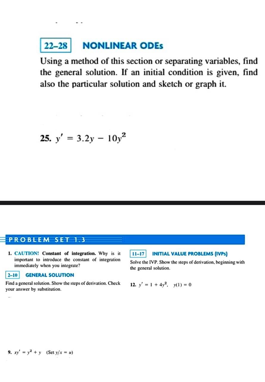 22-28 NONLINEAR ODES
Using a method of this section or separating variables, find
the general solution. If an initial condition is given, find
also the particular solution and sketch or graph it.
25. y' = 3.2y 10y²
-
PROBLEM SET 1.3
1. CAUTION! Constant of integration. Why is it
important to introduce the constant of integration
immediately when you integrate?
2-10 GENERAL SOLUTION
Find a general solution. Show the steps of derivation. Check
your answer by substitution.
9. xy = y² + y (Set y/x = u)
11-17 INITIAL VALUE PROBLEMS (IVPS)
Solve the IVP. Show the steps of derivation, beginning with
the general solution.
12. y' = 1 + 4y², y(1) = 0.