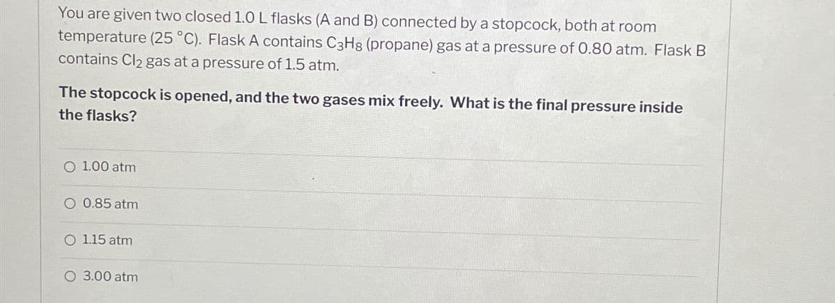 You are given two closed 1.0 L flasks (A and B) connected by a stopcock, both at room
temperature (25 °C). Flask A contains C3H8 (propane) gas at a pressure of 0.80 atm. Flask B
contains Cl₂ gas at a pressure of 1.5 atm.
The stopcock is opened, and the two gases mix freely. What is the final pressure inside
the flasks?
1.00 atm
O 0.85 atm
O 1.15 atm
3.00 atm