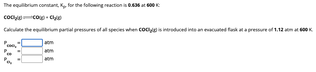 The equilibrium constant, Kp, for the following reaction is 0.636 at 600 K:
COCI₂(g) =CO(g) + Cl₂2(g)
Calculate the equilibrium partial pressures of all species when COCl₂(g) is introduced into an evacuated flask at a pressure 1.12 atm at 600 K.
P
COCl2
P co
PC1₂
atm
atm
atm