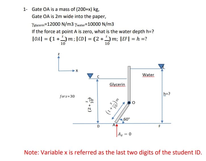 1- Gate OA is a mass of (200+x) kg,
Gate OA is 2m wide into the paper,
Yelycerin=12000 N/m3 ywater=10000 N/m3
If the force at point A is zero, what is the water depth h=?
|04| = (1+)m;|CD| = (2 + *) m; |EF| = h =?
10
10
Water
Glycerin
h=?
forx=30
60°
AA
F
Az = 0
Note: Variable x is referred as the last two digits of the student ID.
(2+
