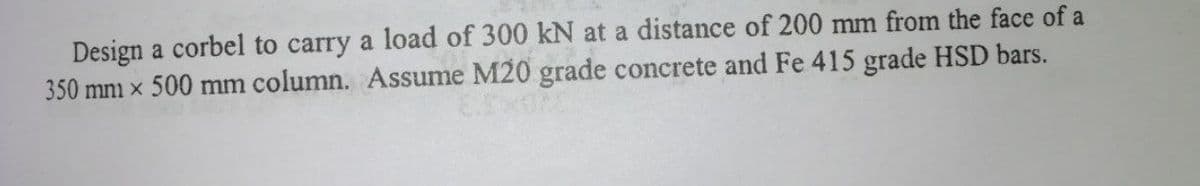 Design a corbel to carry a load of 300 kN at a distance of 200 mm from the face of a
350 mm x 500 mm column. Assume M20 grade concrete and Fe 415 grade HSD bars.
