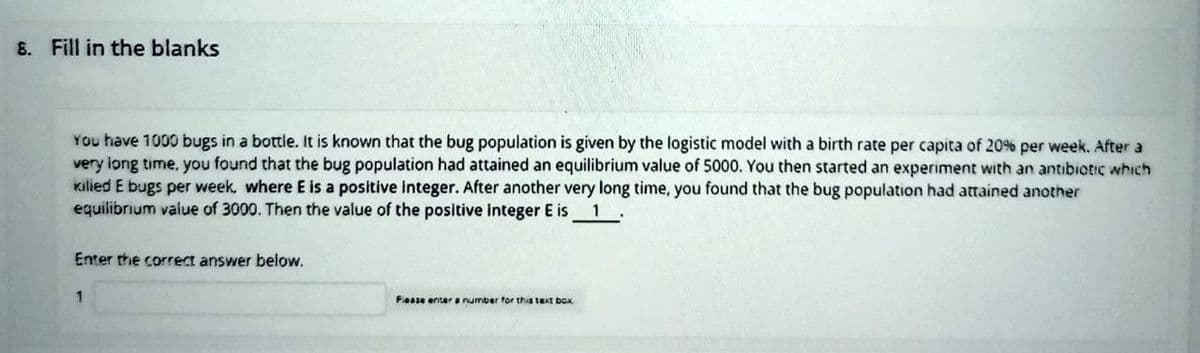 B. Fill in the blanks
You have 1000 bugs in a bottle. It is known that the bug population is given by the logistic model with a birth rate per capita of 20% per week. After a
very iong time, you found that the bug population had attained an equilibrium value of 5000. You then started an experiment with an antibiotic which
Kilied E bugs per week, where E is a positive integer. After another very long time, you found that the bug population had attained another
equilibrium value of 3000. Then the value of the positive integer E is 1 .
Enter the correct answer below.
Flease enter a number for this text box
