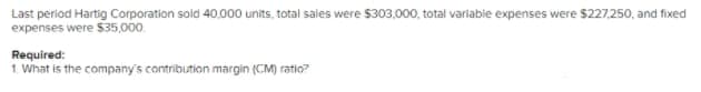 Last period Hartig Corporation sold 40,000 units, total sales were $303,000, total variabie expenses were $227,250, and fixed
expenses were $35,000.
Required:
1. What is the company's contribution margin (CM) ratio?
