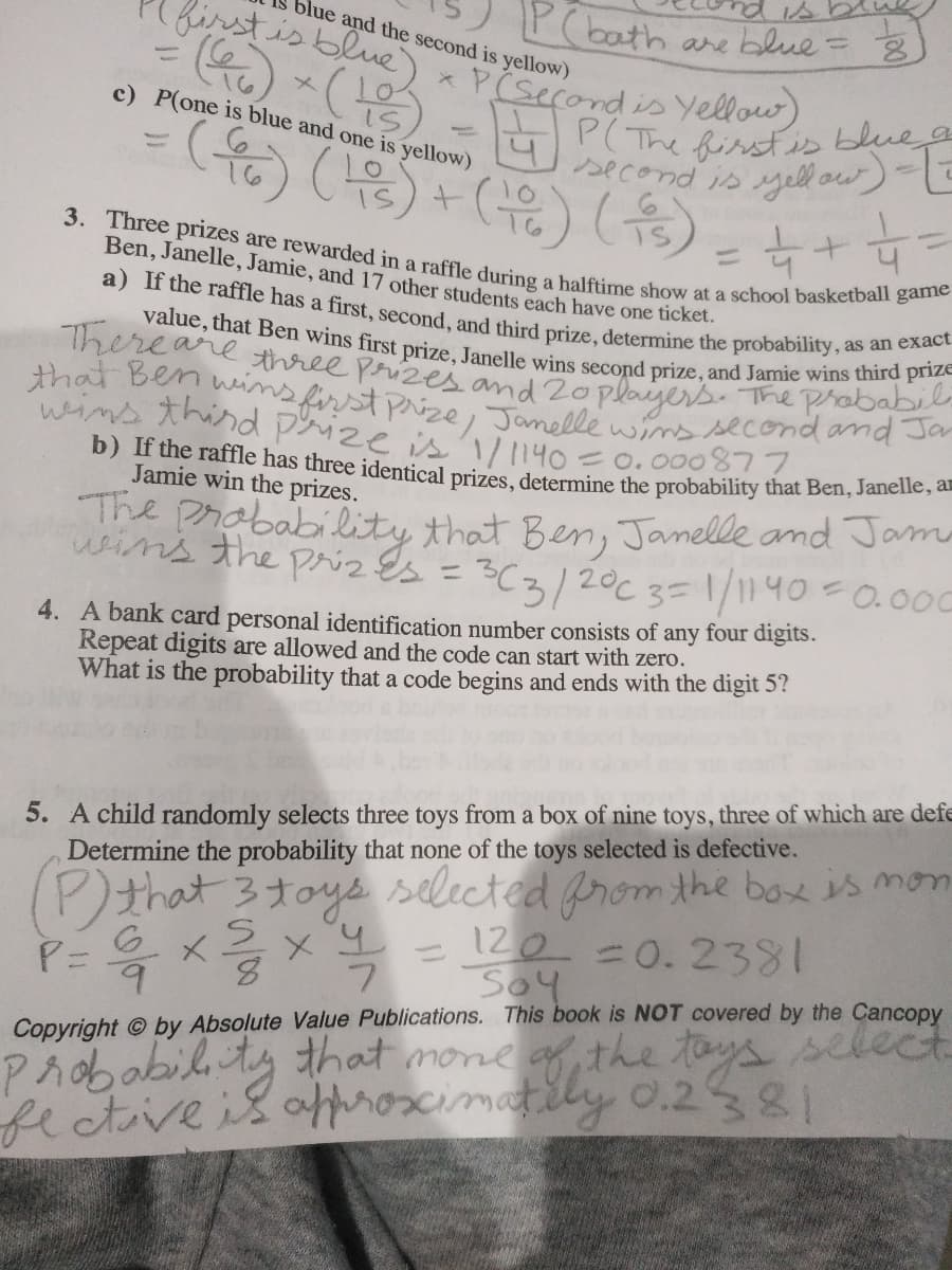 P(bath
blue and the second is yellow)
are blue =
3. Three prizes are rewarded in a raffle during a halftime show at a school basketball game
firstis blue
value, that Ben wins first prize, Janelle wins second prize, and Jamie wins third prizE
a) If the raffle has a first, second, and third prize, determine the probability, as an exact
P(The firstis blueg
that Ben weins first Pize, Janelle w ssecond and Ja
%3D
* P(second is Yellow)
c) P(one is blue and one is yellow)
second is Mell ow)-
- (윤) (문)+ (유) (유) 녹
=
(을) (윤)
%3D
Ben, Janelle, Jamie, and 17 other students each have one ticket.
Thereare three prizes and 2oplayers. The probabo
wins thind prize is 1/1140
=0.000877
b) If the raffle has three identical prizes, determine the probability that Ben, Janenes
Jamie win the prizes.
The prababiilite that Berm, Janelle and Jama
wins the priz Es
C3/20C 3=1/1140=0.000
4. A bank card personal identification number consists of any four digits.
Repeat digits are allowed and the code can start with zero.
What is the probability that a code begins and ends with the digit 5?
5. A child randomly selects three toys from a box of nine toys, three of which are defe
Determine the probability that none of the toys selected is defective.
(P)that 3toys selected prom the box is mon
6.
6.
- 120 =0.2381
Soy
8.
Probabilty that mone of the toys se
fectiveisat tly 0.2581
Copyright © by Absolute Value Publications. This book is NOT covered by the Cancopy

