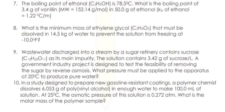 7. The boiling point of ethanol (CaHsOH) is 78.5°C. What is the boiling point of
3.4 g of vanillin (MW = 152.14 g/mol) in 50.0 g of ethanol (kb of ethanol
= 1.22 °C/m)
8. What is the minimum mass of ethylene glycol (CaH&Oz2) that must be
dissolved in 14.5 kg of water to prevent the solution from freezing at
-10.0 F?
9. Wastewater discharged into a stream by a sugar refinery contains sucrose
(C12H22O11) as its main impurity. The solution contains 3.42 g of sucrose/L. A
government industry project is designed to test the feasibility of removing
the sugar by reverse osmosis. What pressure must be applied to the apparatus
at 20°C to produce pure water?
10. In a study designed to prepare new gasoline-resistant coatings, a polymer chemist
dissolves 6.053 g of poly(vinyl alcohol) in enough water to make 100.0 mL of
solution. At 25°C, the osmotic pressure of this solution is 0.272 atm. What is the
molar mass of the polymer sample?
