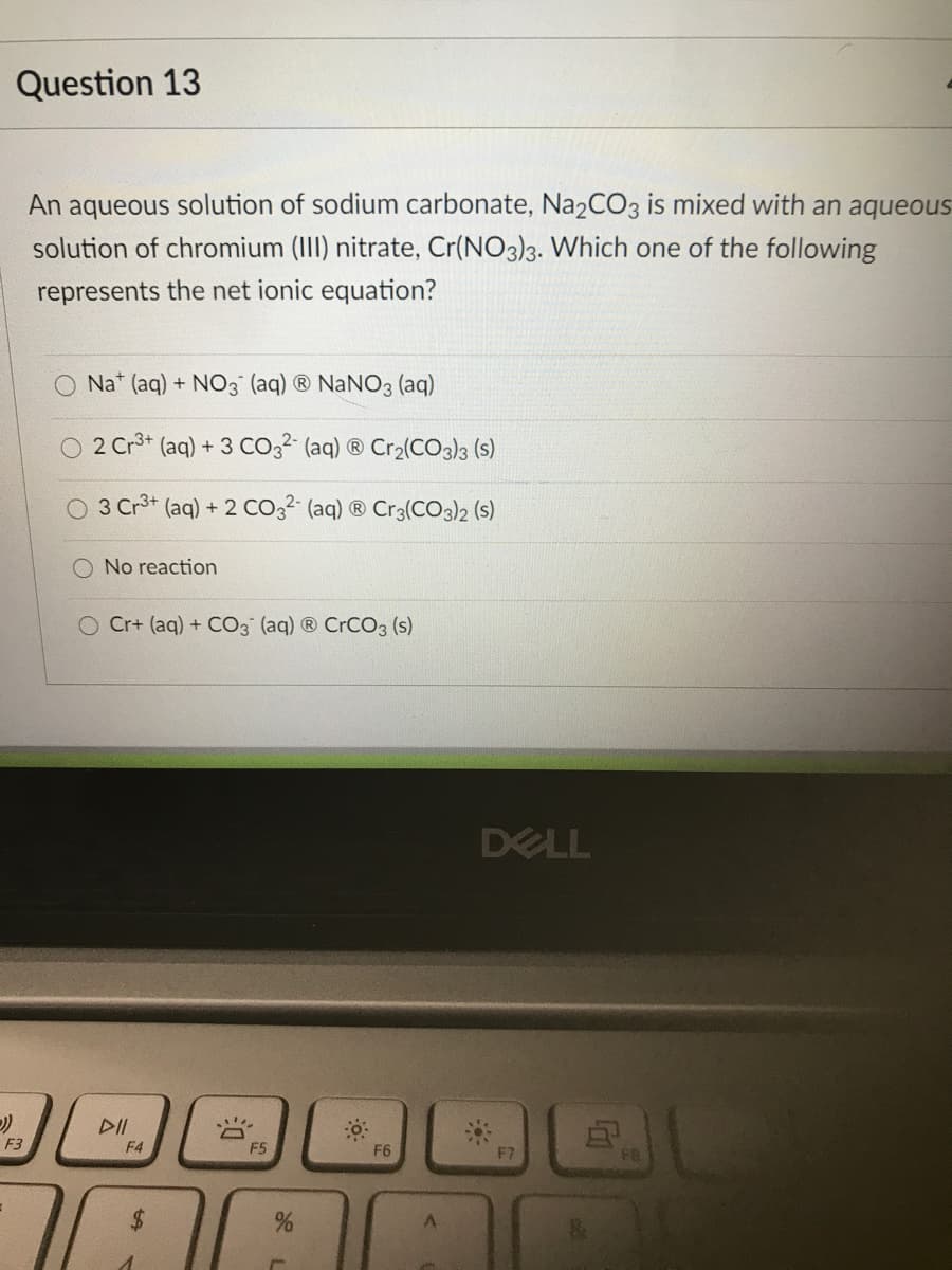 Question 13
An aqueous solution of sodium carbonate, Na2CO3 is mixed with an aqueous
solution of chromium (III) nitrate, Cr(NO3)3. Which one of the following
represents the net ionic equation?
Na* (aq) + NO3 (aq) ® NaNO3 (aq)
O 2 Cr* (aq) + 3 Co3² (aq) ® Cr2(CO3}3 (s)
3 Cr3+ (aq) + 2 Co,2 (aq) ® Cr3(CO3)2 (s)
O No reaction
O Cr+ (aq) + CO3 (aq) ® CRCO3 (s)
DELL
DII
F3
F4
F5
F6
F7
$4
%24
