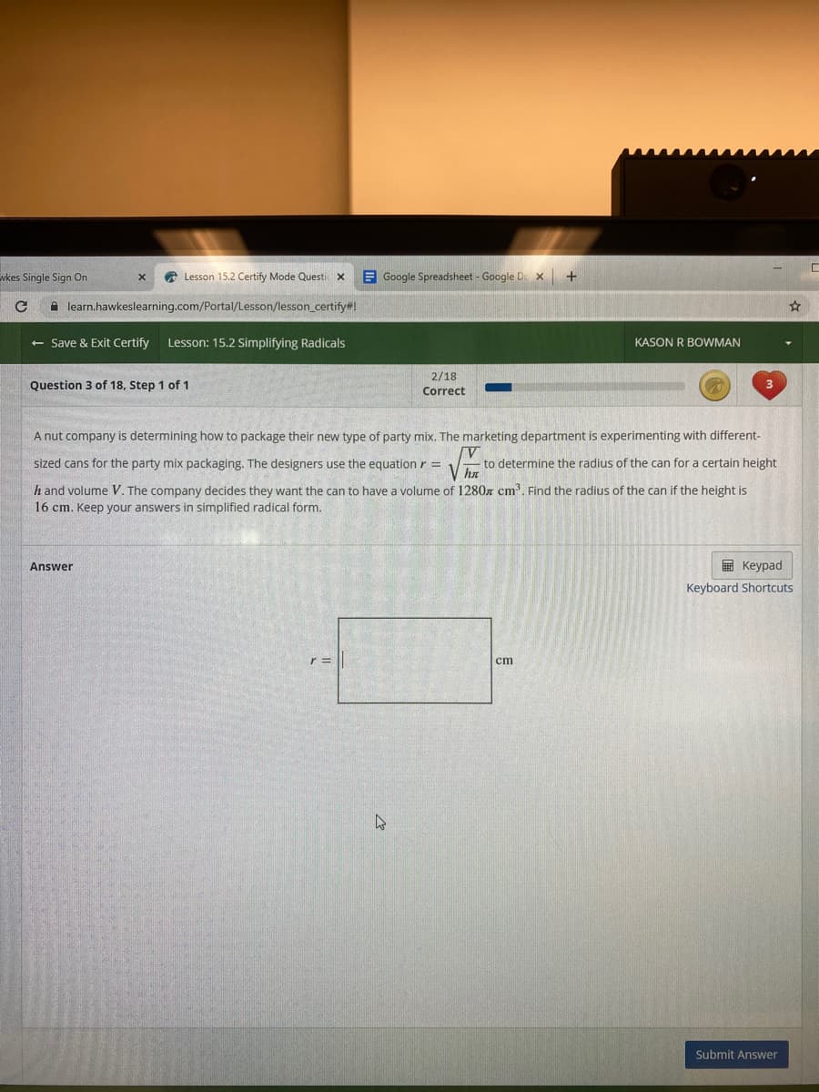 wkes Single Sign On
Lesson 15.2 Certify Mode Questic x
E Google Spreadsheet - Google De x+
i learn.hawkeslearning.com/Portal/Lesson/lesson_certify#!
+ Save & Exit Certify
Lesson: 15.2 Simplifying Radicals
KASON R BOWMAN
2/18
Question 3 of 18, Step 1 of 1
Correct
A nut company is determining how to package their new type of party mix. The marketing department is experimenting with different-
sized cans for the party mix packaging. The designers use the equation r=
to determine the radius of the can for a certain height
V ha
h and volume V. The company decides they want the can to have a volume of 1280z cm'. Find the radius of the can if the height is
16 cm. Keep your answers in simplified radical form.
Answer
E Keypad
Keyboard Shortcuts
cm
Submit Answer
