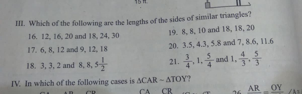 15 ft.
m. Which of the following are the lengths of the sides of similar triangles?
19. 8, 8, 10 and 18, 18, 20
16. 12, 16, 20 and 18, 24, 30
17. 6, 8, 12 and 9, 12, 18
20. 3.5, 4.3, 5.8 and 7, 8.6, 11.6
4 5
18. 3, 3, 2 and 8, 8, 5
21. 1,
3.
4
5.
and 1,
4
3 3
IV. In which of the following cases is ACAR ~ ATOY?
CR
CA
CR
AR
OY
26
21
