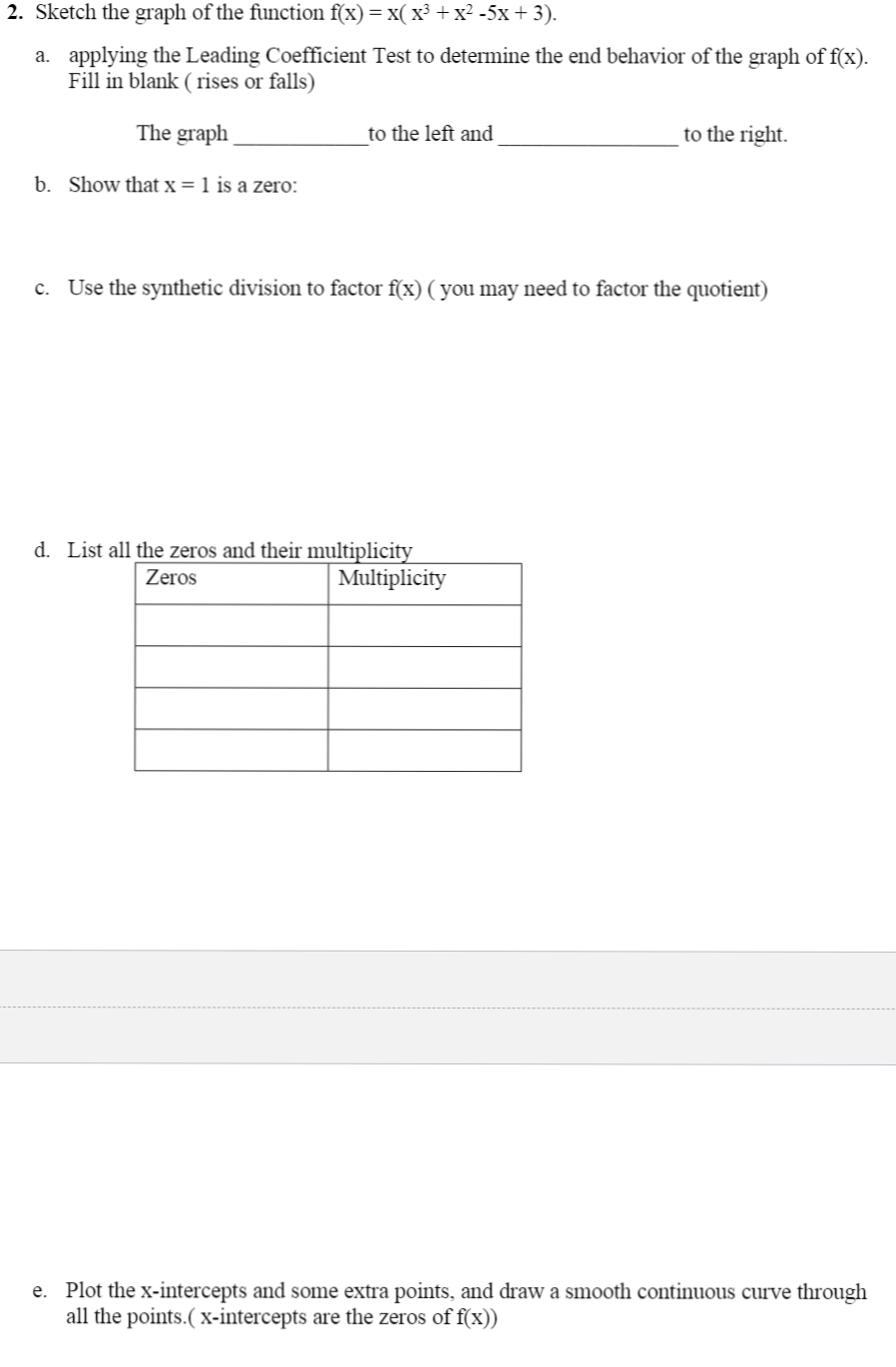 2. Sketch the graph of the function f(x)= x( x³ + x² -5x + 3).
a. applying the Leading Coefficient Test to determine the end behavior of the graph of f(x).
Fill in blank ( rises or falls)
The graph
to the left and
to the right.
b. Show that x = 1 is a zero:
c. Use the synthetic division to factor f(x) ( you may need to factor the quotient)
d. List all the zeros and their multiplicity
Multiplicity
Zeros
e. Plot the x-intercepts and some extra points, and draw a smooth continuous curve through
all the points.( x-intercepts are the zeros of f(x))
