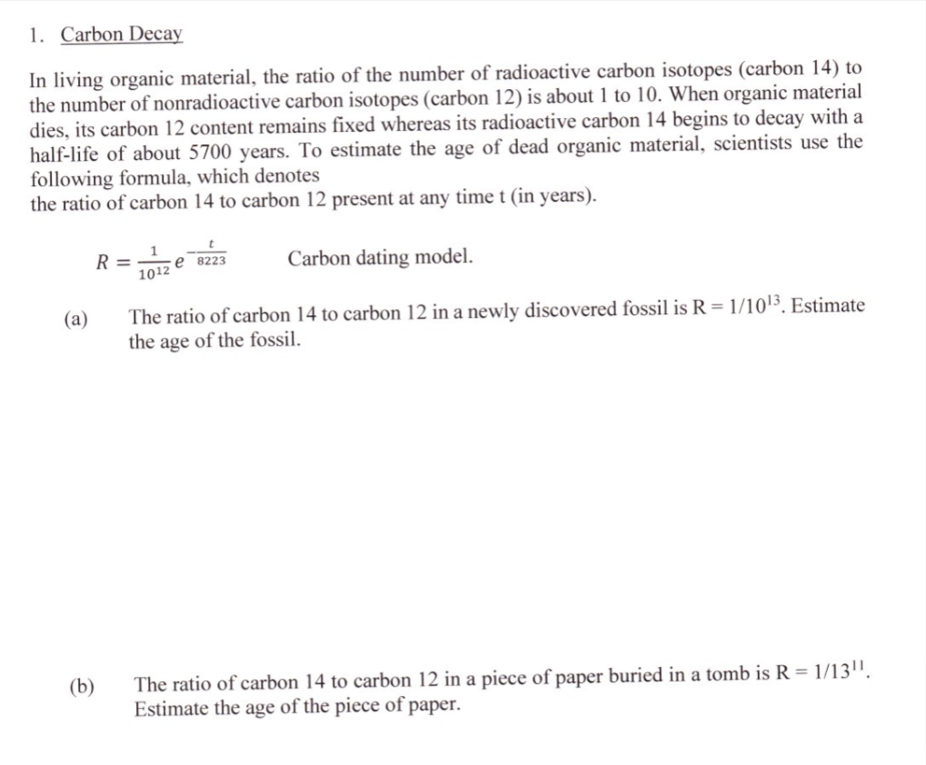 1. Carbon Decay
In living organic material, the ratio of the number of radioactive carbon isotopes (carbon 14) to
the number of nonradioactive carbon isotopes (carbon 12) is about 1 to 10. When organic material
dies, its carbon 12 content remains fixed whereas its radioactive carbon 14 begins to decay with a
half-life of about 5700 years. To estimate the age of dead organic material, scientists use the
following formula, which denotes
the ratio of carbon 14 to carbon 12 present at any time t (in years).
R =
1012 e 8223
Carbon dating model.
The ratio of carbon 14 to carbon 12 in a newly discovered fossil is R = 1/1013. Estimate
the age of the fossil.
(a)
The ratio of carbon 14 to carbon 12 in a piece of paper buried in a tomb is R = 1/13".
Estimate the age of the piece of paper.
(b)
