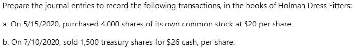 Prepare the journal entries to record the following transactions, in the books of Holman Dress Fitters:
a. On 5/15/2020, purchased 4,000 shares of its own common stock at $20 per share.
b. On 7/10/2020, sold 1,500 treasury shares for $26 cash, per share.
