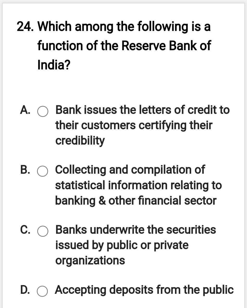 24. Which among the following is a
function of the Reserve Bank of
India?
A.
Bank issues the letters of credit to
their customers certifying their
credibility
B. O Collecting and compilation of
statistical information relating to
banking & other financial sector
C. O Banks underwrite the securities
issued by public or private
organizations
D. O Accepting deposits from the public
