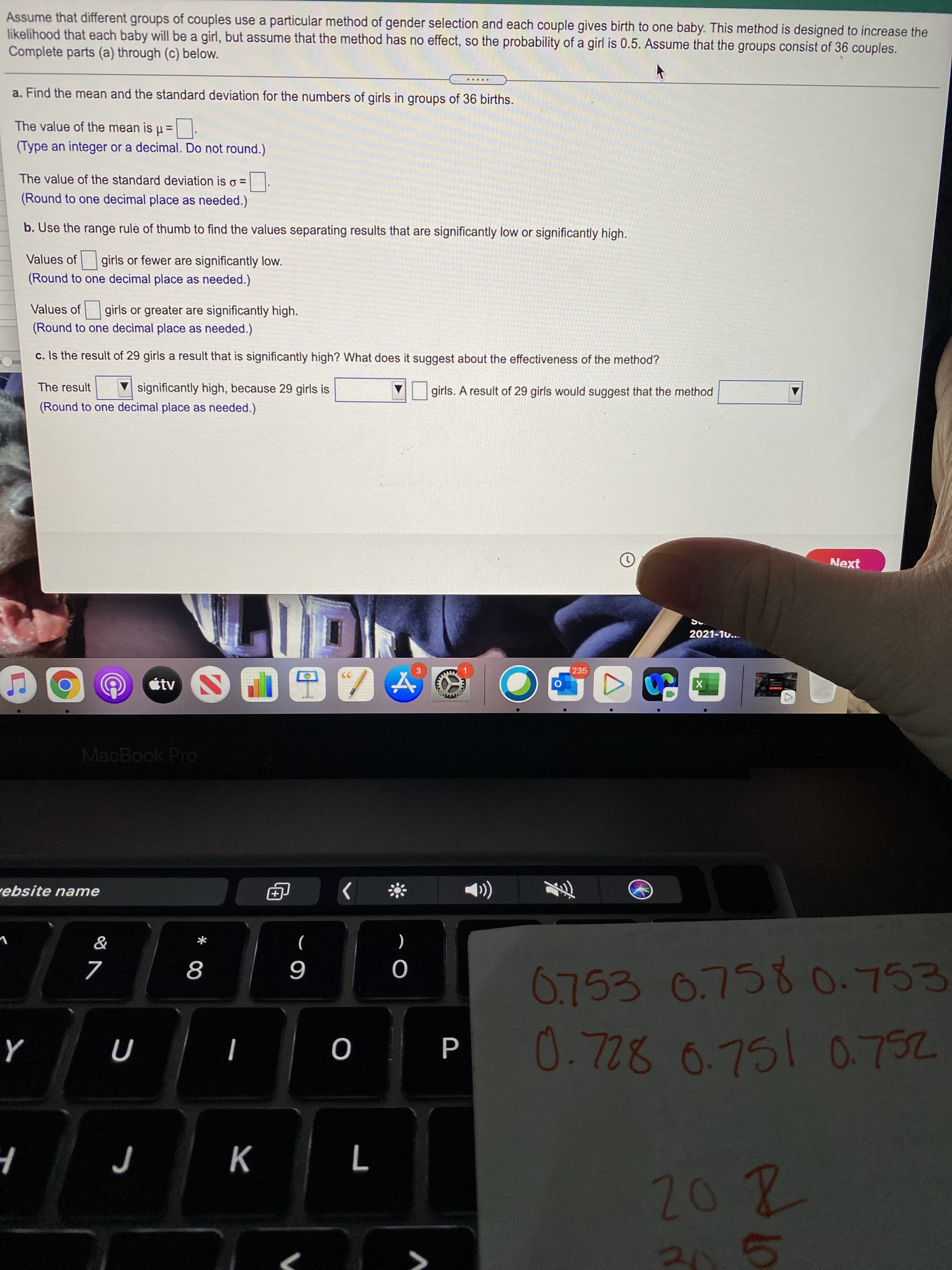 P.
* 00
Assume that different groups of couples use a particular method of gender selection and each couple gives birth to one baby. This method is designed to increase the
likelihood that each baby will be a girl, but assume that the method has no effect, so the probability of a girl is 0.5. Assume that the groups consist of 36 couples.
Complete parts (a) through (c) below.
a. Find the mean and the standard deviation for the numbers of girls in groups of 36 births.
The value of the mean is µ =
%3D
(Type an integer or a decimal. Do not round.)
The value of the standard deviation is o =
(Round to one decimal place as needed.)
b. Use the range rule of thumb to find the values separating results that are significantly low or significantly high.
Values of girls or fewer are significantly low.
(Round to one decimal place as needed.)
Values of girls or greater are significantly high.
(Round to one decimal place as needed.)
c. Is the result of 29 girls a result that is significantly high? What does it suggest about the effectiveness of the method?
The result
significantly high, because 29 girls is
girls. A result of 29 girls would suggest that the method
(Round to one decimal place as needed.)
Next
2021-10...
3
235
étv
MacBook Pro
ebsite name
6.753 0.7580.753
6
878
75
d
K
95
2.
202
>
く
