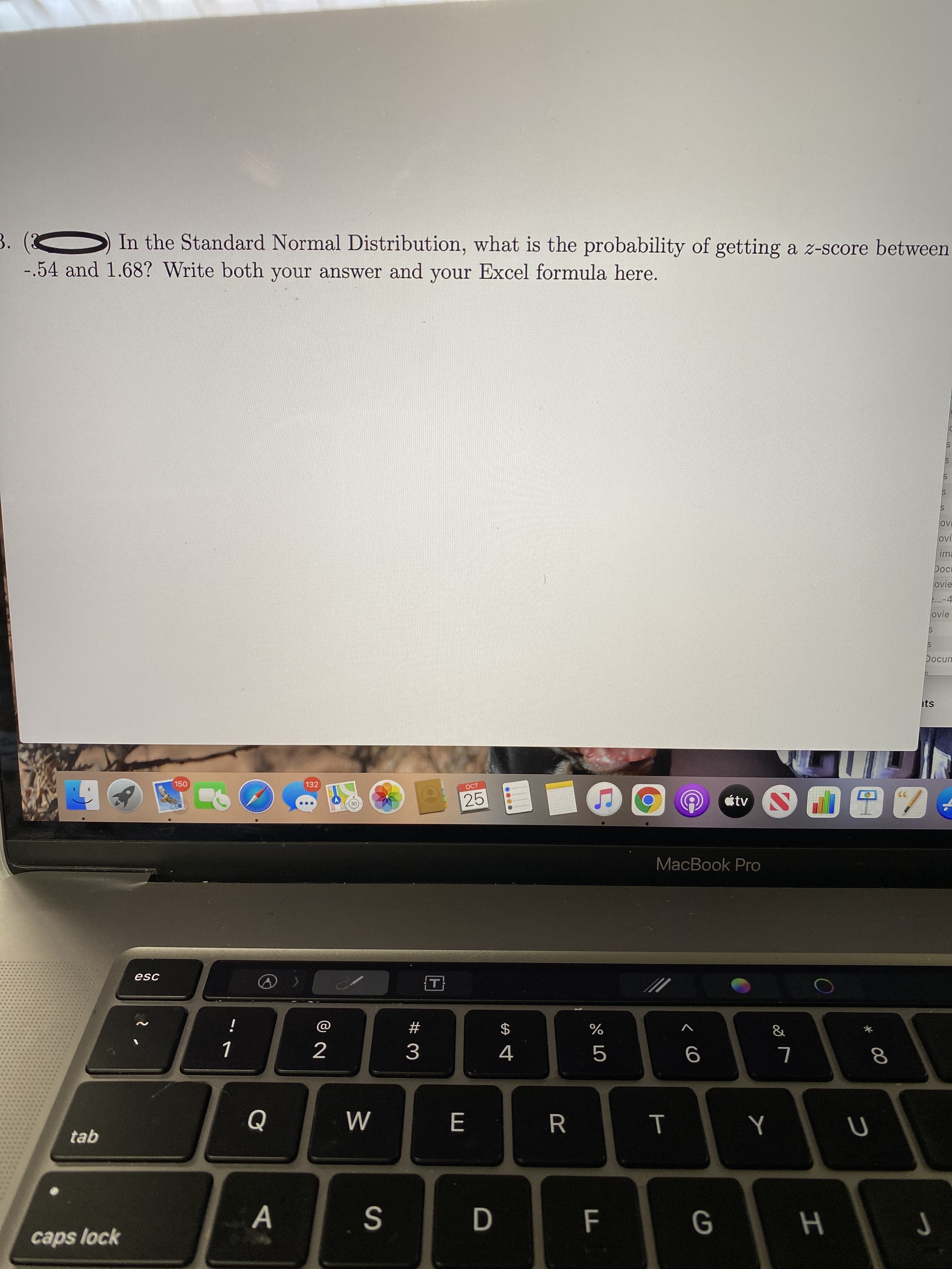 00
%24
In the Standard Normal Distribution, what is the probability of getting a z-score between
-.54 and 1.68? Write both your answer and your Excel formula here.
ovi
ima
pod
ovie
...-4
ovie
unɔod
ts
150
132
OCT
25
tv
MacBook Pro
esc
#
&
$
%
2
4.
8.
R
caps lock
H
