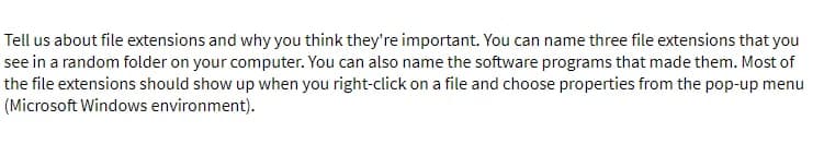 Tell us about file extensions and why you think they're important. You can name three file extensions that you
see in a random folder on your computer. You can also name the software programs that made them. Most of
the file extensions should show up when you right-click on a file and choose properties from the pop-up menu
(Microsoft Windows environment).