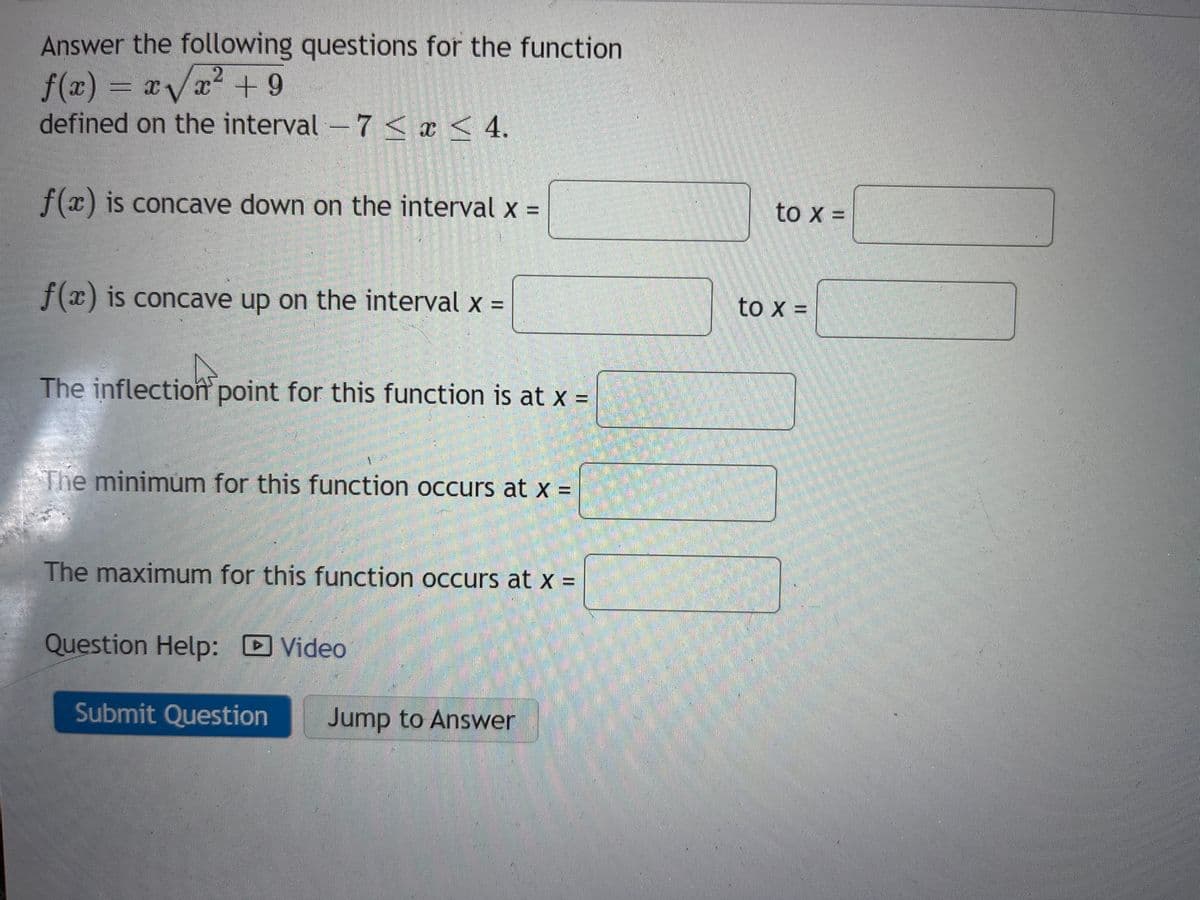 Answer the following questions for the function
2
=x√√x² +9
f(x) = xv
defined on the interval - 7 < x < 4.
f(x) is concave down on the interval x =
f(x) is concave up on the interval x =
The inflection point for this function is at x =
The minimum for this function occurs at x =
The maximum for this function occurs at x =
Question Help: Video
►
Submit Question Jump to Answer
to X =
to x =