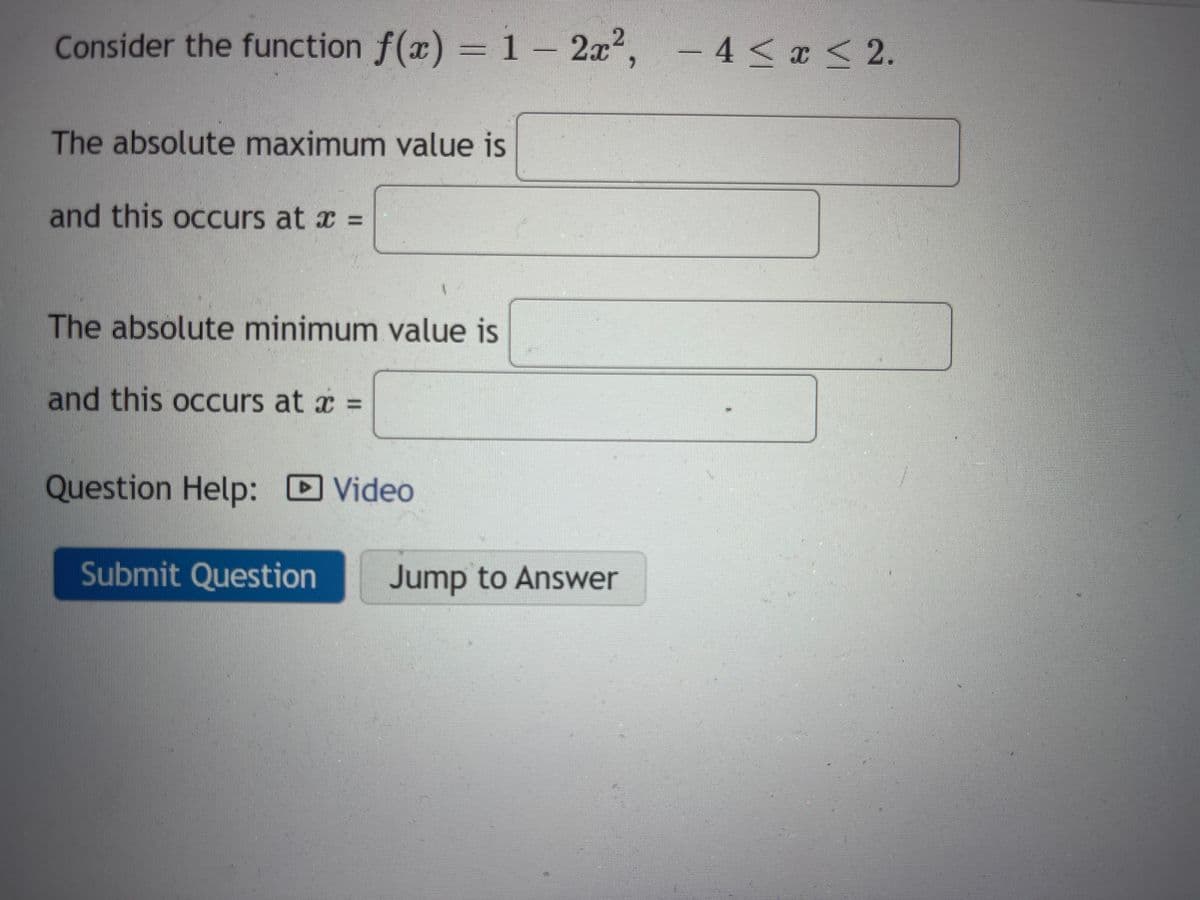 Consider the function f(x) = 1 - 2x², -4≤ x ≤ 2.
The absolute maximum value is
and this occurs at x =
The absolute minimum value is
and this occurs at x =
Question Help: Video
D
1
Submit Question
Jump to Answer