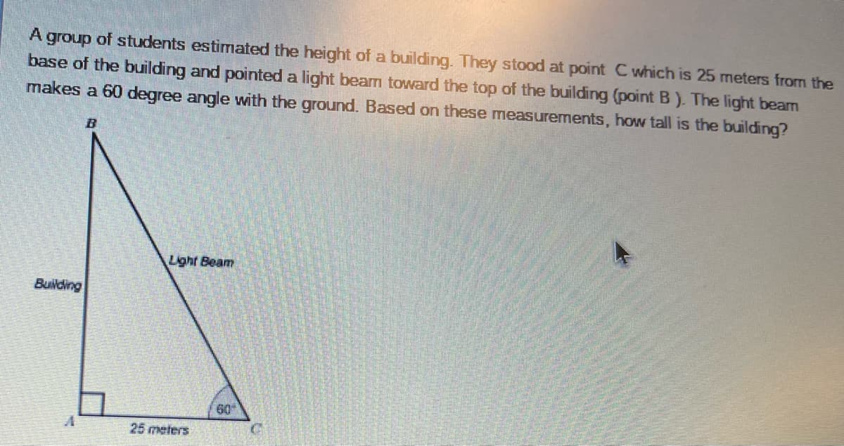 A group of students estimated the height of a building. They stood at point C which is 25 meters from the
base of the building and pointed a light beam toward the top of the building (point B). The light beam
makes a 60 degree angle with the ground. Based on these measurements, how tall is the building?
B
Light Beam
Building
60
25 meters
