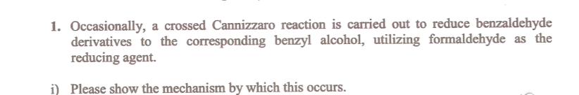 1. Occasionally, a crossed Cannizzaro reaction is carried out to reduce benzaldehyde
derivatives to the corresponding benzyl alcohol, utilizing formaldehyde as the
reducing agent.
i) Please show the mechanism by which this occurs.
