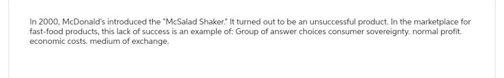 In 2000, McDonald's introduced the "McSalad Shaker." It turned out to be an unsuccessful product. In the marketplace for
fast-food products, this lack of success is an example of: Group of answer choices consumer sovereignty. normal profit.
economic costs. medium of exchange.