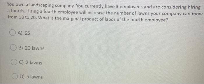 You own a landscaping company. You currently have 3 employees and are considering hiring
a fourth. Hiring a fourth employee will increase the number of lawns your company can mow
from 18 to 20. What is the marginal product of labor of the fourth employee?
A) $5
B) 20 lawns
C) 2 lawns
D) 5 lawns