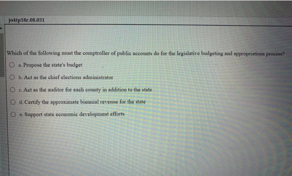 jo4tp18r.08.031
Which of the following must the comptroller of public accounts do for the legislative budgeting and appropriations process?
O a. Propose the state's budget
Ob. Act as the chief elections administrator
Oc. Act as the auditor for each county in addition to the state
Od. Certify the approximate biennial revenue for the state
Oe. Support state economic development efforts