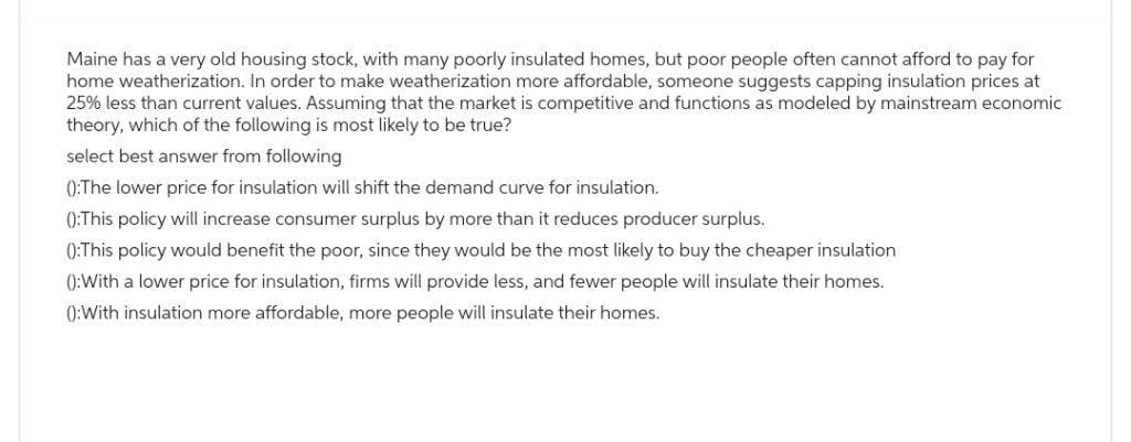 Maine has a very old housing stock, with many poorly insulated homes, but poor people often cannot afford to pay for
home weatherization. In order to make weatherization more affordable, someone suggests capping insulation prices at
25% less than current values. Assuming that the market is competitive and functions as modeled by mainstream economic
theory, which of the following is most likely to be true?
select best answer from following
():The lower price for insulation will shift the demand curve for insulation.
():This policy will increase consumer surplus by more than it reduces producer surplus.
():This policy would benefit the poor, since they would be the most likely to buy the cheaper insulation
():With a lower price for insulation, firms will provide less, and fewer people will insulate their homes.
():With insulation more affordable, more people will insulate their homes.