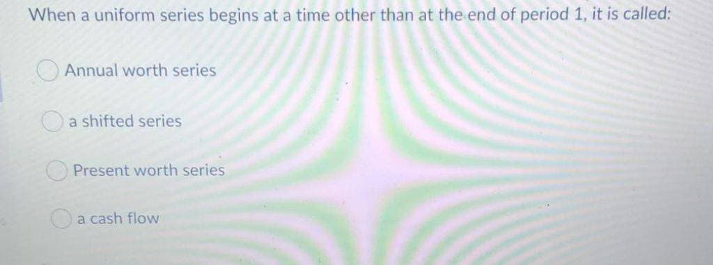 When a uniform series begins at a time other than at the end of period 1, it is called:
Annual worth series
a shifted series
Present worth series
a cash flow