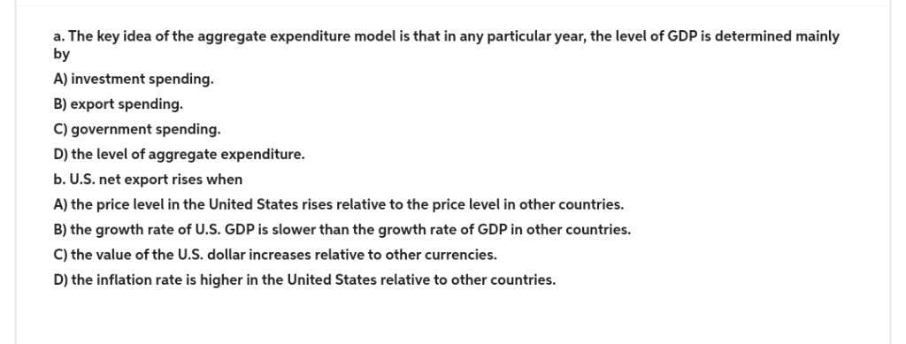 a. The key idea of the aggregate expenditure model is that in any particular year, the level of GDP is determined mainly
by
A) investment spending.
B) export spending.
C) government spending.
D) the level of aggregate expenditure.
b. U.S. net export rises when
A) the price level in the United States rises relative to the price level in other countries.
B) the growth rate of U.S. GDP is slower than the growth rate of GDP in other countries.
C) the value of the U.S. dollar increases relative to other currencies.
D) the inflation rate is higher in the United States relative to other countries.