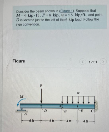 Consider the beam shown in (Figure 1). Suppose that
M=4 kip ft, P=6 kip, w=1.5 kip/ft, and point
D is located just to the left of the 6-kip load. Follow the
sign convention.
Figure
M
- 6ft
D
ينيني
B
6 ft 4 ft-
W
1 of 1
E
- 4 ft -