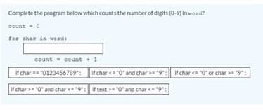 Complete the program below which counts the number of digits (0-9) in word?
count =0
for char in word:
count count + 1
if char == "0123456789":
If char = "O" and char >= "9": If char = "0" or char "9":
if char > "0" and char < "9": if text > "0" and char <"9":
