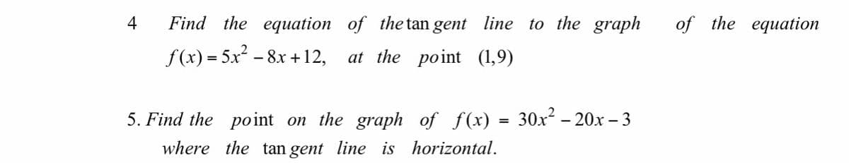 **4. Find the equation of the tangent line to the graph of the equation \( f(x) = 5x^2 - 8x + 12 \), at the point \( (1,9) \).**

**5. Find the point on the graph of \( f(x) = 30x^2 - 20x - 3 \) where the tangent line is horizontal.**