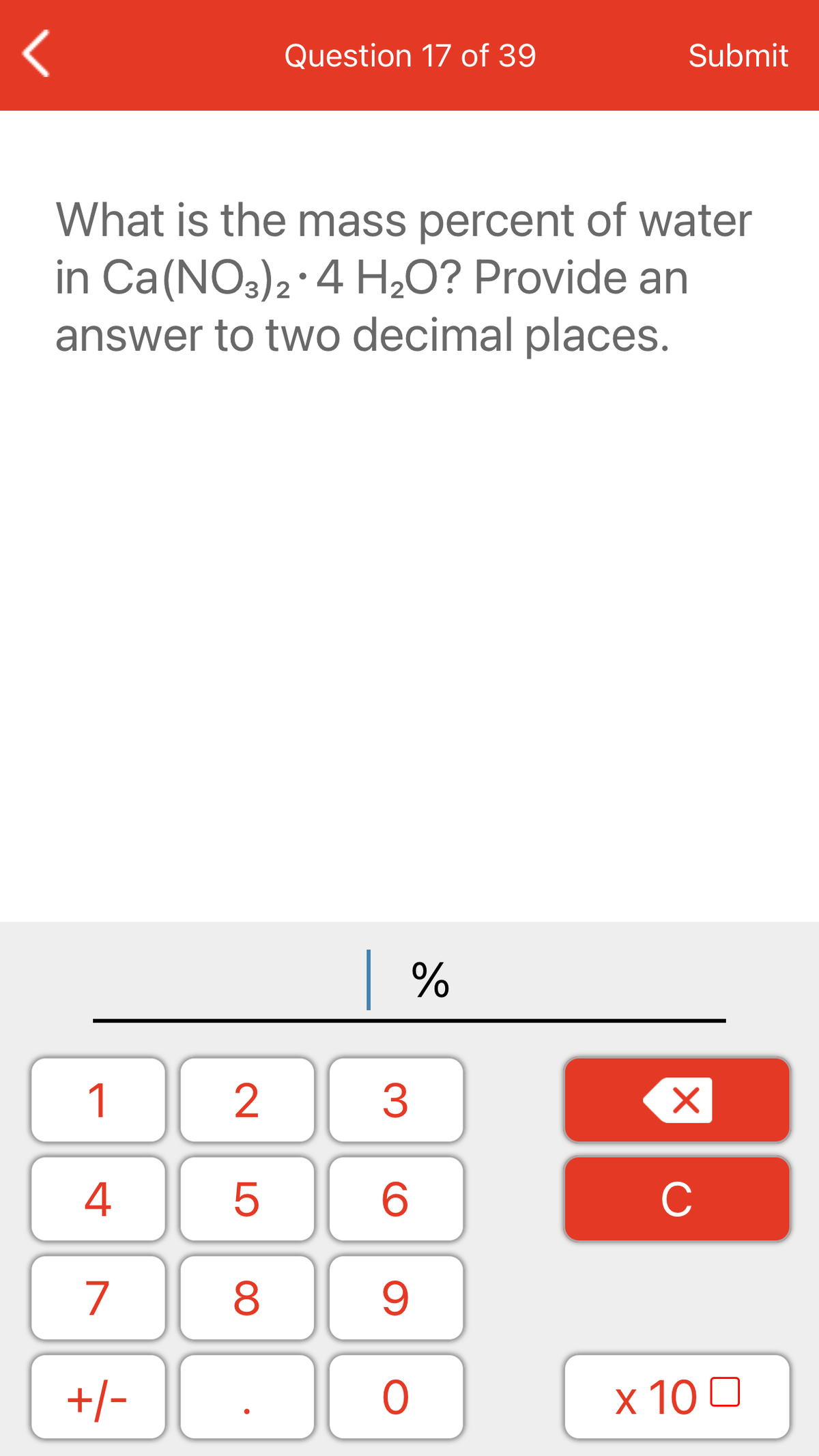 Question 17 of 39
Submit
What is the mass percent of water
in Ca(NO3)2·4 H,O? Provide an
answer to two decimal places.
| %
1
2
3
4
C
7
+/-
x 10 0
LO
00
