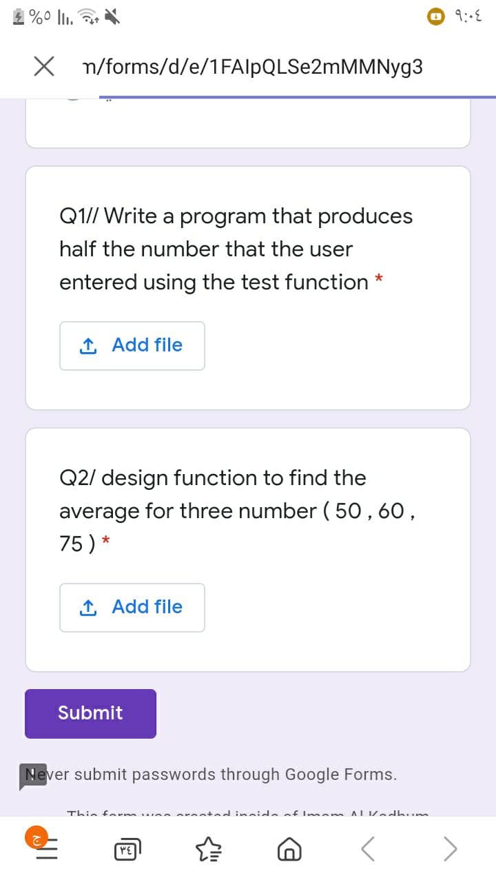 9:-6
X n/forms/d/e/1FAlpQLSe2mMMNyg3
Q1// Write a program that produces
half the number that the user
entered using the test function *
1 Add file
Q2/ design function to find the
average for three number( 50 , 60,
75 ) *
1 Add file
Submit
Never submit passwords through Google Forms.
エhi。 f m
inside of Imem ALKedhum
