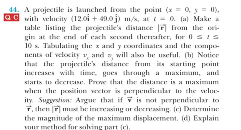 0, y 0)
44. A projectile is launched from the point (x
QC with velocity (12.0î + 49.0 j) m/s, at t = 0. (a) Make a
table listing the projectile's distance |r| from the ori-
gin at the end of each second thereafter, for 0 s I S
10 s. Tabulating the x and y coordinates and the compo-
nents of velocity v and v will also be useful. (b) Notice
that the projectile's distance from its starting point
increases with time, goes through
a maximum, and
starts to decrease. Prove that the distance is a maximum
when the position vector is perpendicular to the veloc-
ity. Suggestion: Argue that if v is not perpendicular to
f, then r|must be increasing or decreasing. (c) Determine
the magnitude of the maximum displacement. (d) Explain
