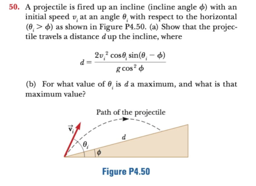 50. A projectile is fired up an incline (incline angle ø) with an
initial speed v, at an angle 0, with respect to the horizontal
(0, ) as shown in Figure P4.50. (a) Show that the projec-
tile travels a distance dup the incline, where
2v2 cose, sin(0,- d
g cos2
(b) For what value of 0, is d a maximum, and what is that
maximum value?
Path of the projectile
d
Figure P4.50
